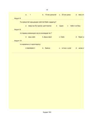 14


              a.     1               b. 10 аас доошгүй       c.   20 оос дээш       d. маш олон

Асуулт 8:

       Та хүмүүстэй харьцахдаа соёлтой байж чаддагуу?

              а    ямар хүн бэ гэдгээс шалтгаална        b   чадна       c   тийм ч их биш

Асуулт 9:

       та гадаад үзэмжиндээ хэр их анхаардаг вэ ?

              a. маш сайн            b. Дунд зэрэг           c. Сайн                d. бараг үгүй

Асуулт 10:

       та хараалын үг хэрэглэдэгүү

              a заримдаа л           b. байнга               c.   огтхон ч үгүй     d. нөгөө хүнээсээ шалга




                                      Хуудас 163
 