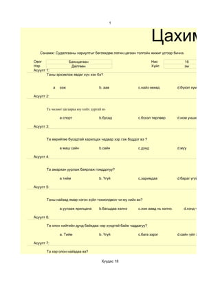 1



                                                                   Цахим су
   Санамж: Судалгааны хариултыг бөглөхдөө латин цагаан толгойн жижиг үсгээр бичнэ.

Овог              Баянцагаан                                       Нас               16
Нэр                 Дөлгөөн                                        Хүйс              эм
Асуулт 1:
       Таны эрхэмлэж явдаг хүн хэн бэ?


            а   ээж                    b. аав             c.найз нөхөд           d.бүхэл хүмүүс

Асуулт 2:


       Та чөлөөт цагаараа юу хийх дуртай вэ

                а.спорт                b.бусад            c.бүхэл төрлөөр        d.ном унших

Асуулт 3:


       Та өөрийгөө бусадтай харилцах чадвар хэр гэж боддог вэ ?

                а маш сайн             b.сайн             c.дунд                 d.муу

Асуулт 4:


       Та амархан уурлаж баярлаж гомддогуу?

                а тийм                 b. Үгүй            с.заримдаа             d.бараг үгүй

Асуулт 5:


       Таны найзад ямар нэгэн зүйл тохиолдвол чи юу хийх вэ?

                a.уулзаж ярилцана      b.багшдаа хэлнэ    c.ээж аавд нь хэлнэ.      d.хэнд ч хэлэхгүй

Асуулт 6:

       Та олон нийтийн дунд байхдаа нэр хүндтэй байж чаддагуу?

                a. Тийм                b. Үгүй            c.бага зэрэг           d.сайн үйл хийсэн бол.

Асуулт 7:

       Та хэр олон найздаа вэ?

                                        Хуудас 18
 