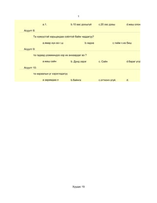 1


              a.1.                   b.10 аас доошгүй       c.20 ээс дээш          d.маш олон

Асуулт 8:

       Та хүмүүстэй харьцахдаа соёлтой байж чаддагуу?

              а.ямар хүн вэ г.ш                   b.чадна               c.тийм ч их биш

Асуулт 9:

       та гадаад үзэмжиндээ хэр их анхаардаг вэ ?

              a.маш сайн             b. Дунд зэрэг          c. Сайн                d.бараг үгүй

Асуулт 10:

       та хараалын үг хэрэглэдэгүү

              a заримдаа л           b.байнга               c.огтхонч үгүй.        d.




                                      Хуудас 19
 