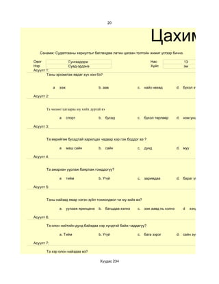 20



                                                                  Цахим су
   Санамж: Судалгааны хариултыг бөглөхдөө латин цагаан толгойн жижиг үсгээр бичнэ.

Овог              Гунгаадорж                                      Нас                 13
Нэр               Сувд-эрдэнэ                                     Хүйс                эм
Асуулт 1:
       Таны эрхэмлэж явдаг хүн хэн бэ?


            а   ээж                    b. аав             c.   найз нөхөд          d. бүхэл хүмүүс

Асуулт 2:


       Та чөлөөт цагаараа юу хийх дуртай вэ

                а     спорт            b. бусад           c.   бүхэл төрлөөр       d. ном унших

Асуулт 3:


       Та өөрийгөө бусадтай харилцах чадвар хэр гэж боддог вэ ?

                а     маш сайн         b. сайн            c.   дунд                d. муу

Асуулт 4:


       Та амархан уурлаж баярлаж гомддогуу?

                а     тийм             b. Үгүй            c.   заримдаа            d. бараг үгүй

Асуулт 5:


       Таны найзад ямар нэгэн зүйл тохиолдвол чи юу хийх вэ?

                a. уулзаж ярилцана     b. багшдаа хэлнэ   c.   ээж аавд нь хэлнэ      d     хэнд ч хэлэхгүй ну

Асуулт 6:

       Та олон нийтийн дунд байхдаа нэр хүндтэй байж чаддагуу?

                a. Тийм                b. Үгүй            c.   бага зэрэг          d. сайн зүйл хийсэн үед

Асуулт 7:

       Та хэр олон найздаа вэ?

                                        Хуудас 234
 