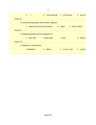 2


              a.     1               b. 10 аас доошгүй       c.   20 оос дээш       d. маш олон

Асуулт 8:

       Та хүмүүстэй харьцахдаа соёлтой байж чаддагуу?

              а    ямар хүн бэ гэдгээс шалтгаална        b   чадна       c   тийм ч их биш

Асуулт 9:

       та гадаад үзэмжиндээ хэр их анхаардаг вэ ?

              a. маш сайн            b. Дунд зэрэг           c. Сайн                d. бараг үгүй

Асуулт 10:

       та хараалын үг хэрэглэдэгүү

              a заримдаа л           b. байнга               c.   огтхон ч үгүй     d. нөгөө хүнээсээ шалга




                                      Хуудас 25
 