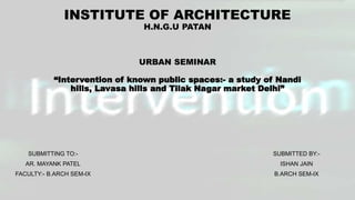 INSTITUTE OF ARCHITECTURE
H.N.G.U PATAN
URBAN SEMINAR
“Intervention of known public spaces:- a study of Nandi
hills, Lavasa hills and Tilak Nagar market Delhi”
SUBMITTED BY:-
ISHAN JAIN
B.ARCH SEM-IX
SUBMITTING TO:-
AR. MAYANK PATEL
FACULTY:- B.ARCH SEM-IX
 