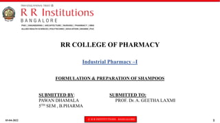 03-04-2022 © R R INSTITUTIONS , BANGALORE 1
Industrial Pharmacy –I
FORMULATION & PREPARATION OF SHAMPOOS
RR COLLEGE OF PHARMACY
SUBMITTED BY: SUBMITTED TO:
PAWAN DHAMALA PROF. Dr. A. GEETHA LAXMI
5TH SEM , B.PHARMA
 