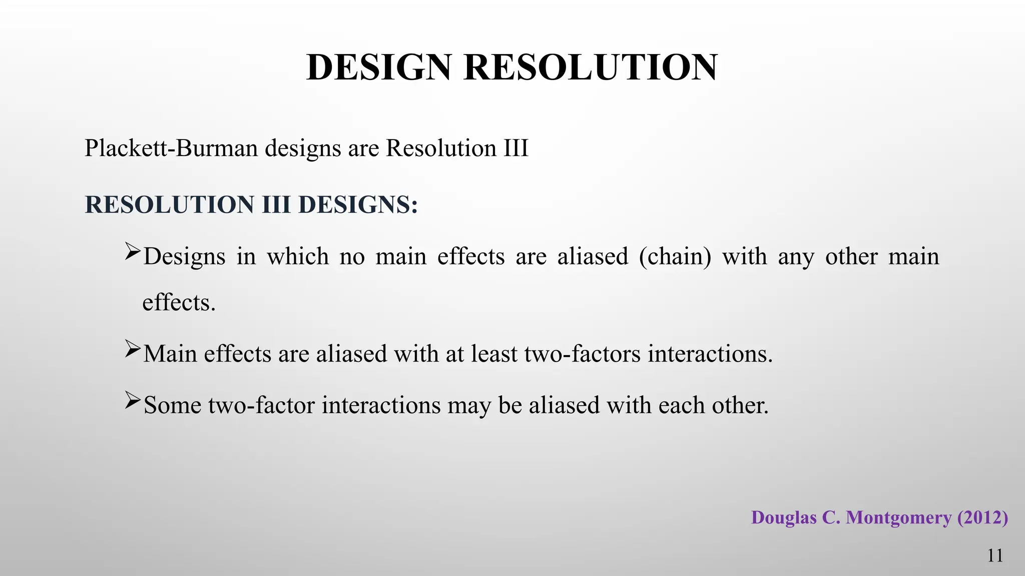 DESIGN RESOLUTION
Plackett-Burman designs are Resolution III
RESOLUTION III DESIGNS:
Designs in which no main effects are aliased (chain) with any other main
effects.
Main effects are aliased with at least two-factors interactions.
Some two-factor interactions may be aliased with each other.
11
Douglas C. Montgomery (2012)
 