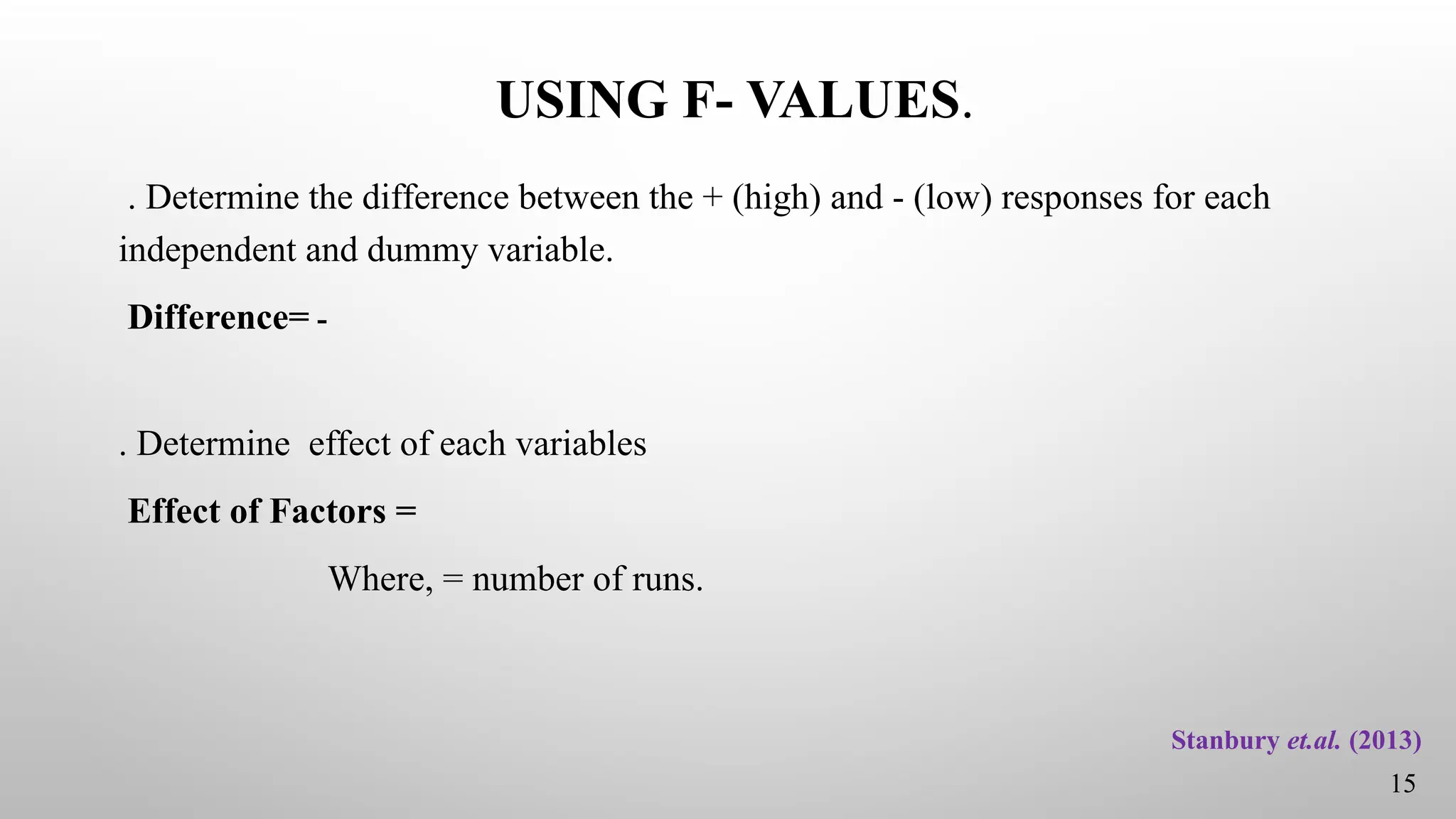 USING F- VALUES.
. Determine the difference between the + (high) and - (low) responses for each
independent and dummy variable.
Difference= -
. Determine effect of each variables
Effect of Factors =
Where, = number of runs.
15
Stanbury et.al. (2013)
 