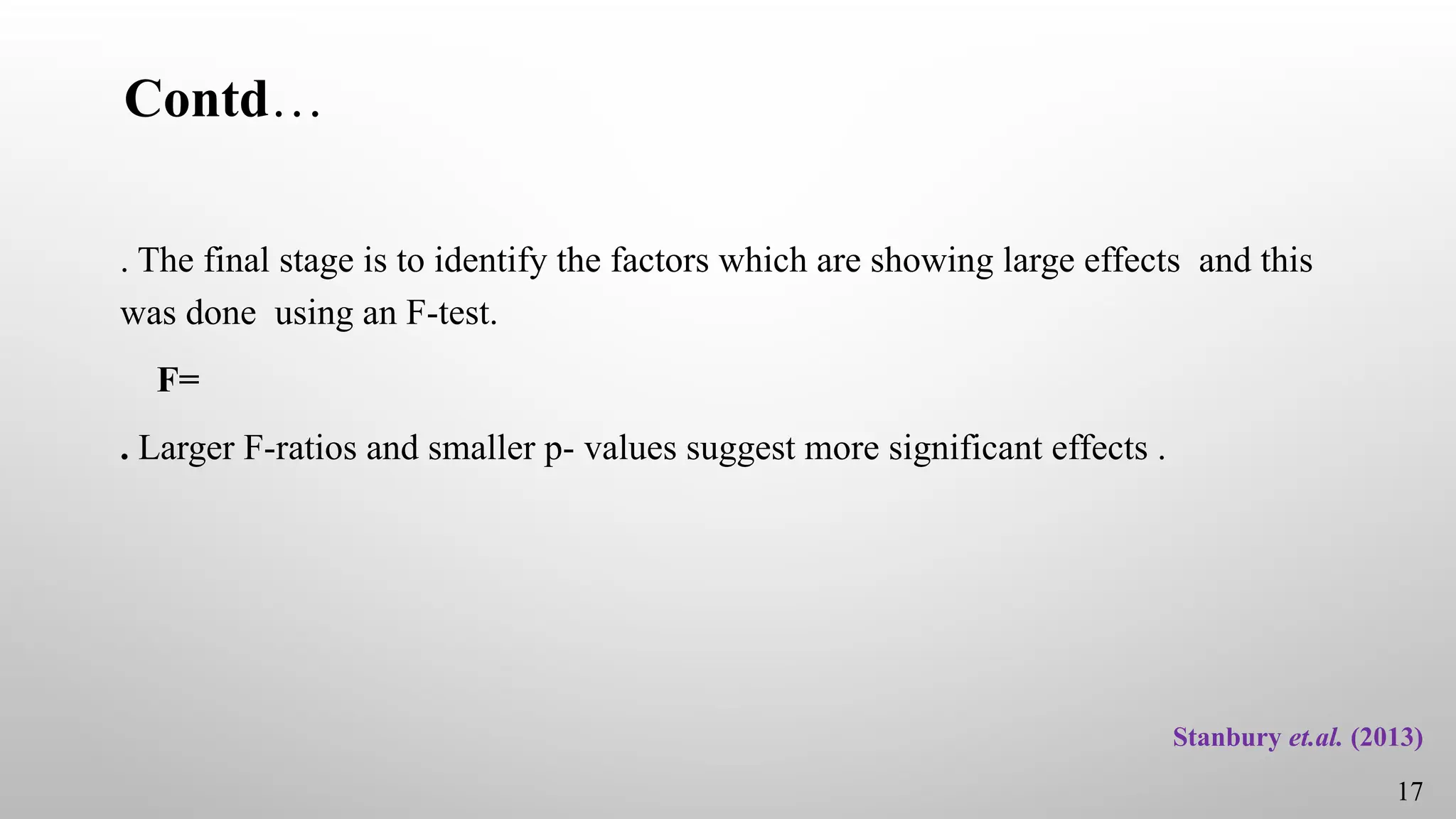 Contd…
. The final stage is to identify the factors which are showing large effects and this
was done using an F-test.
F=
. Larger F-ratios and smaller p- values suggest more significant effects .
17
Stanbury et.al. (2013)
 