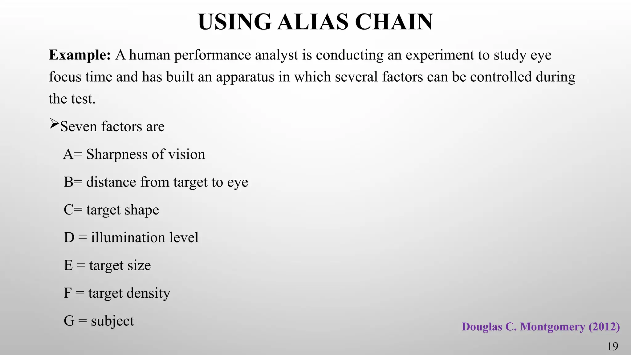 USING ALIAS CHAIN
Example: A human performance analyst is conducting an experiment to study eye
focus time and has built an apparatus in which several factors can be controlled during
the test.
Seven factors are
A= Sharpness of vision
B= distance from target to eye
C= target shape
D = illumination level
E = target size
F = target density
G = subject Douglas C. Montgomery (2012)
19
 