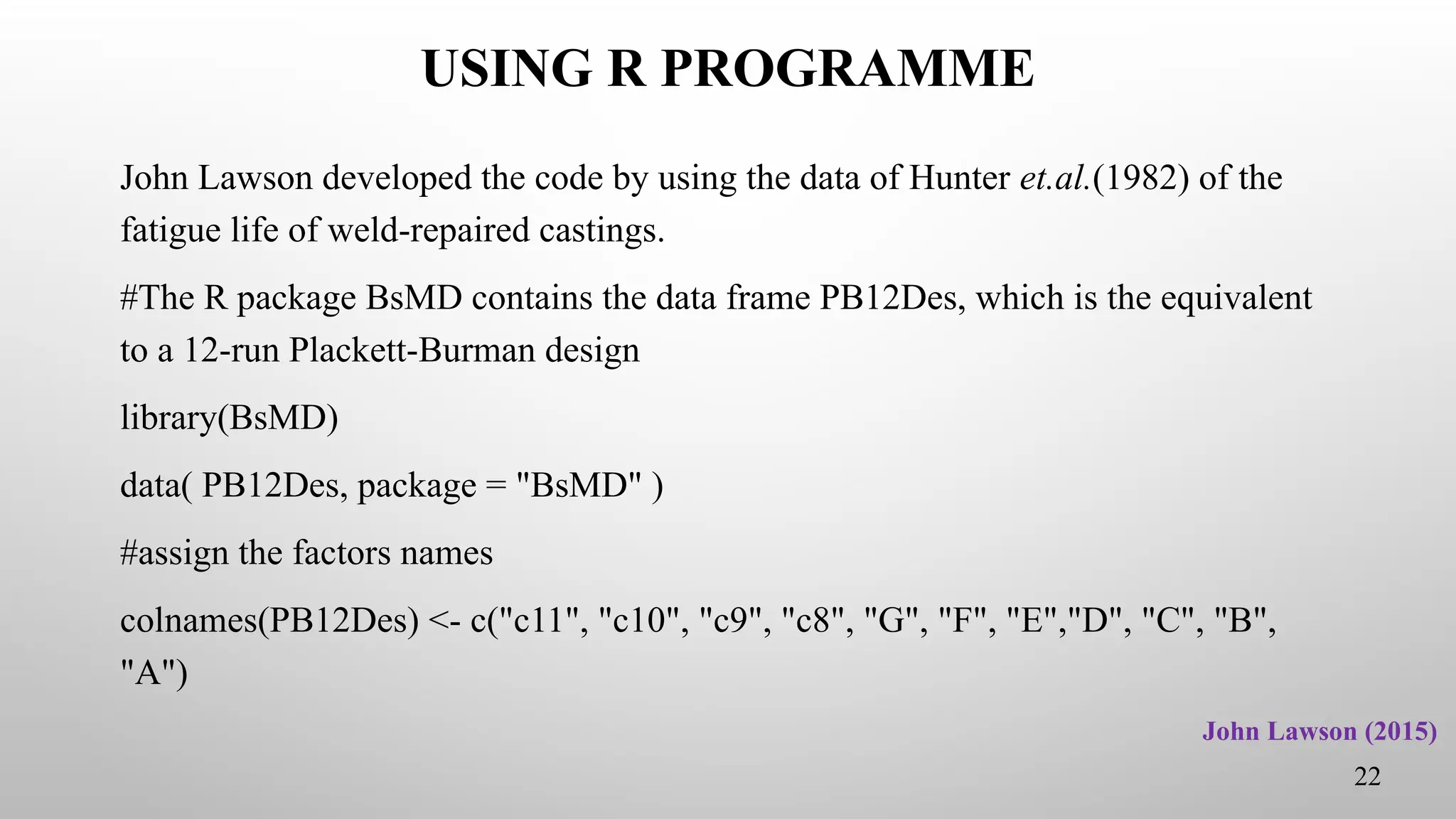 USING R PROGRAMME
John Lawson developed the code by using the data of Hunter et.al.(1982) of the
fatigue life of weld-repaired castings.
#The R package BsMD contains the data frame PB12Des, which is the equivalent
to a 12-run Plackett-Burman design
library(BsMD)
data( PB12Des, package = "BsMD" )
#assign the factors names
colnames(PB12Des) <- c("c11", "c10", "c9", "c8", "G", "F", "E","D", "C", "B",
"A")
22
John Lawson (2015)
 