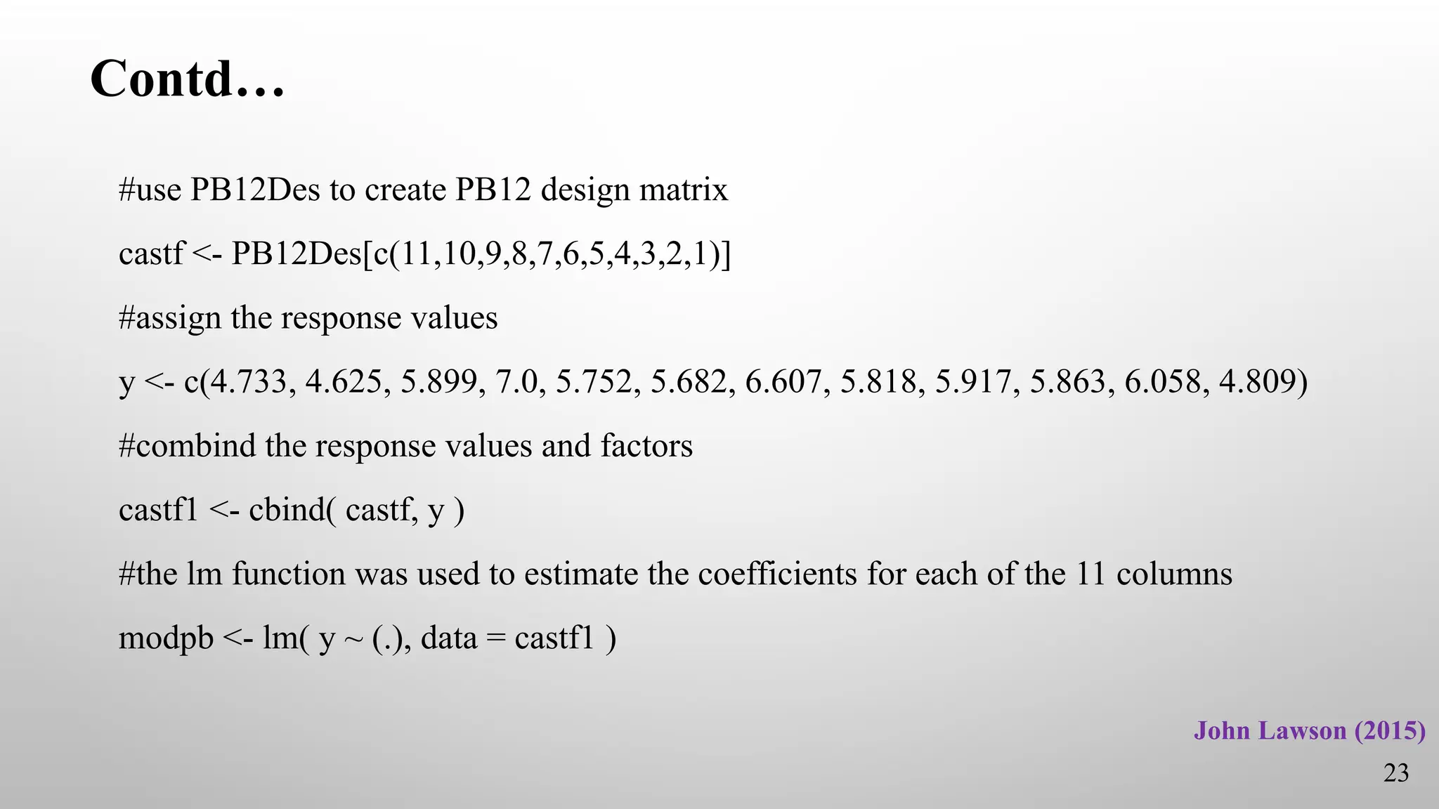 Contd…
#use PB12Des to create PB12 design matrix
castf <- PB12Des[c(11,10,9,8,7,6,5,4,3,2,1)]
#assign the response values
y <- c(4.733, 4.625, 5.899, 7.0, 5.752, 5.682, 6.607, 5.818, 5.917, 5.863, 6.058, 4.809)
#combind the response values and factors
castf1 <- cbind( castf, y )
#the lm function was used to estimate the coefficients for each of the 11 columns
modpb <- lm( y ~ (.), data = castf1 )
23
John Lawson (2015)
 