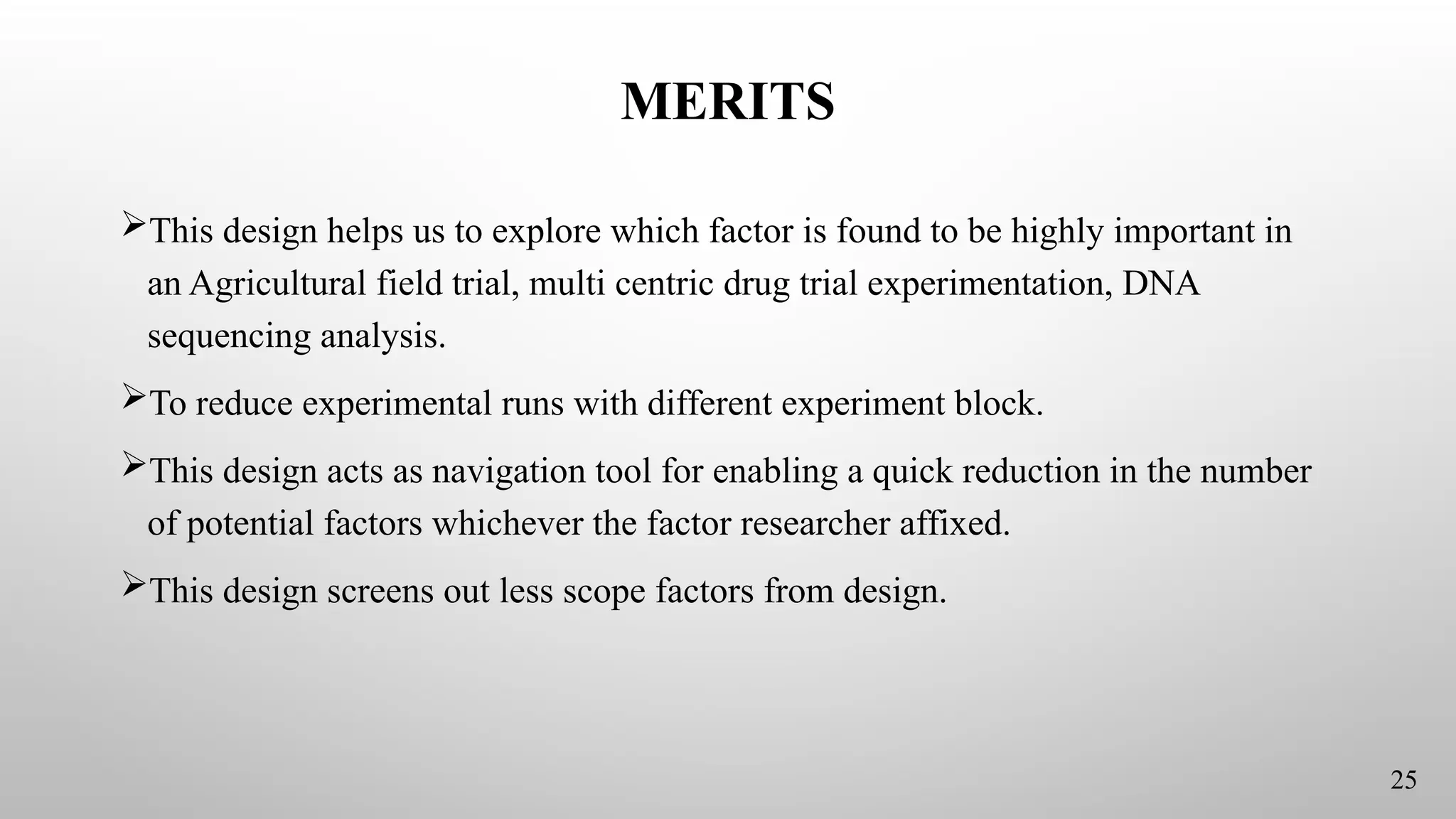MERITS
This design helps us to explore which factor is found to be highly important in
an Agricultural field trial, multi centric drug trial experimentation, DNA
sequencing analysis.
To reduce experimental runs with different experiment block.
This design acts as navigation tool for enabling a quick reduction in the number
of potential factors whichever the factor researcher affixed.
This design screens out less scope factors from design.
25
 