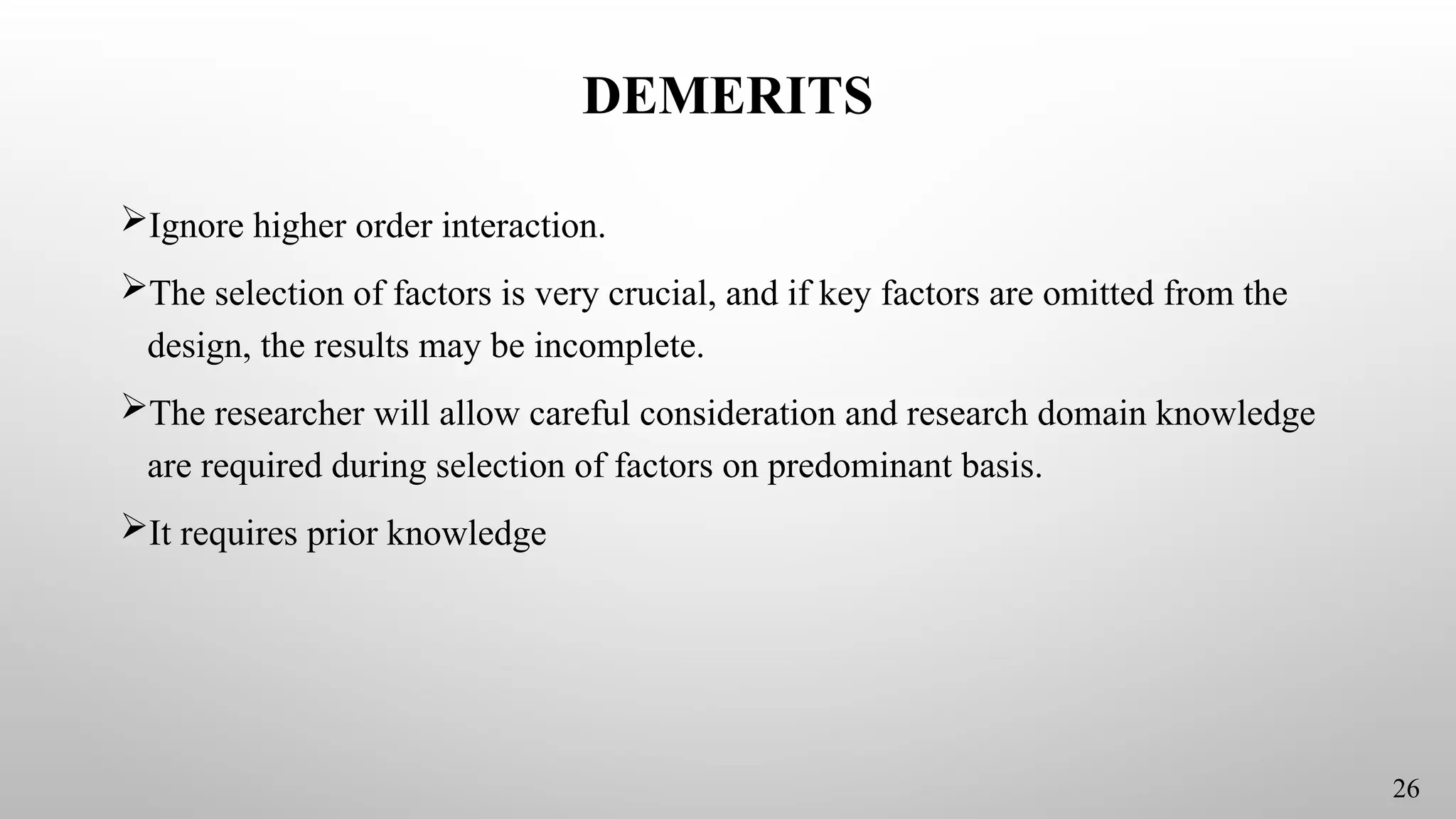 DEMERITS
Ignore higher order interaction.
The selection of factors is very crucial, and if key factors are omitted from the
design, the results may be incomplete.
The researcher will allow careful consideration and research domain knowledge
are required during selection of factors on predominant basis.
It requires prior knowledge
26
 