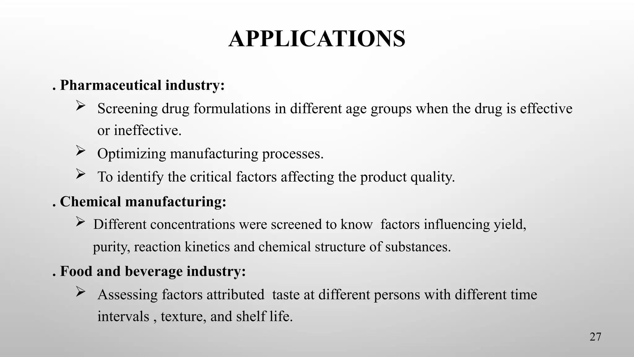 APPLICATIONS
. Pharmaceutical industry:
 Screening drug formulations in different age groups when the drug is effective
or ineffective.
 Optimizing manufacturing processes.
 To identify the critical factors affecting the product quality.
. Chemical manufacturing:
 Different concentrations were screened to know factors influencing yield,
purity, reaction kinetics and chemical structure of substances.
. Food and beverage industry:
 Assessing factors attributed taste at different persons with different time
intervals , texture, and shelf life.
27
 