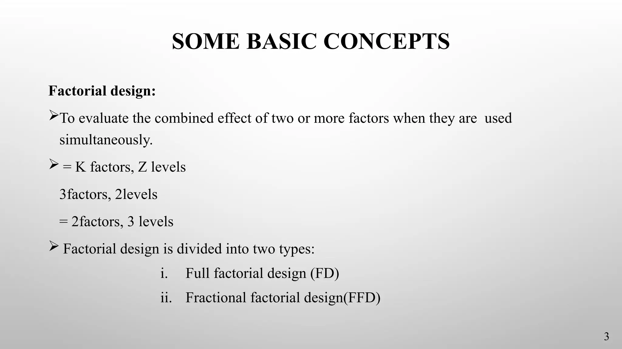 SOME BASIC CONCEPTS
Factorial design:
To evaluate the combined effect of two or more factors when they are used
simultaneously.
 = K factors, Z levels
3factors, 2levels
= 2factors, 3 levels
 Factorial design is divided into two types:
i. Full factorial design (FD)
ii. Fractional factorial design(FFD)
3
 
