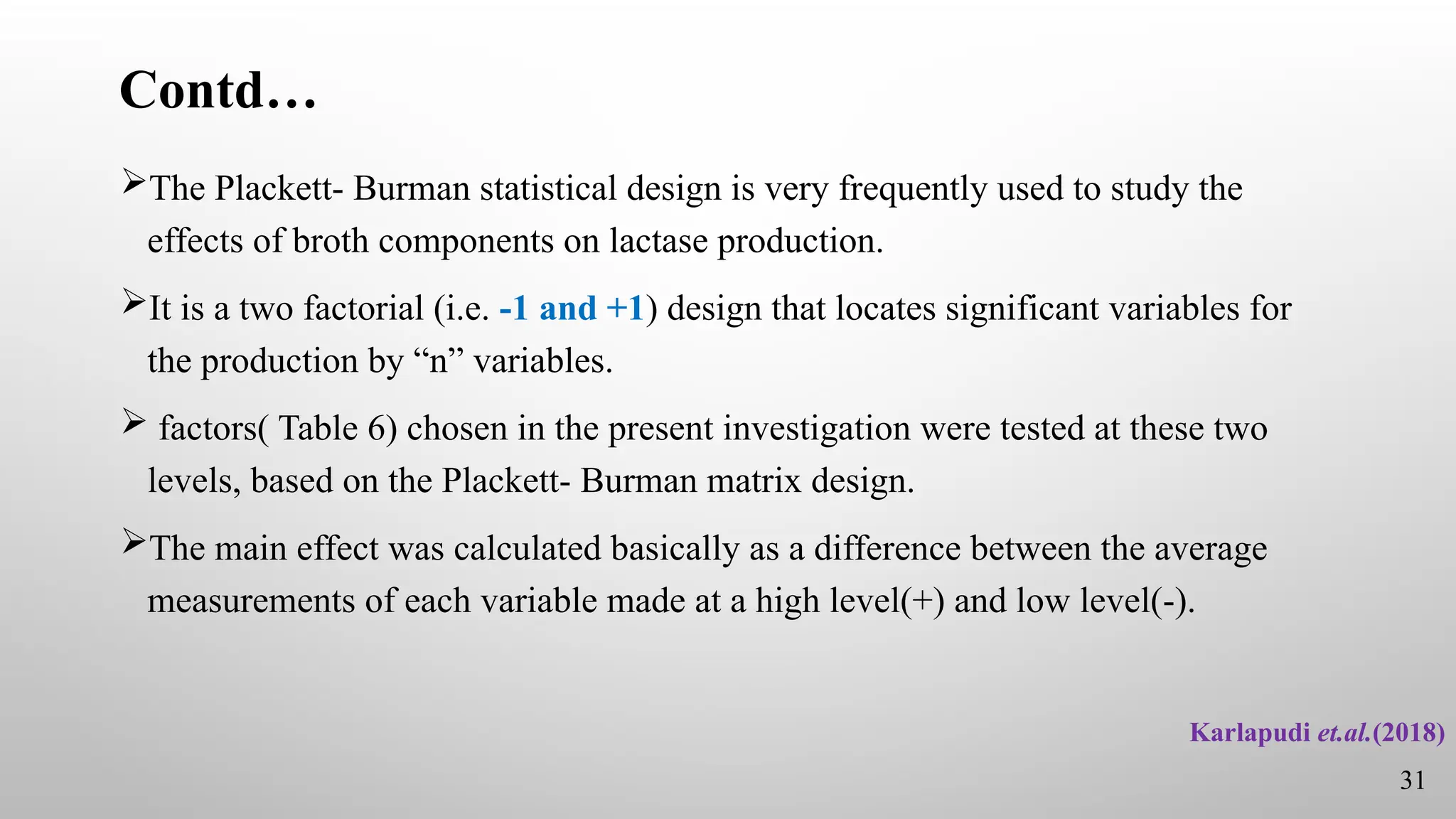 Contd…
The Plackett- Burman statistical design is very frequently used to study the
effects of broth components on lactase production.
It is a two factorial (i.e. -1 and +1) design that locates significant variables for
the production by “n” variables.
 factors( Table 6) chosen in the present investigation were tested at these two
levels, based on the Plackett- Burman matrix design.
The main effect was calculated basically as a difference between the average
measurements of each variable made at a high level(+) and low level(-).
Karlapudi et.al.(2018)
31
 