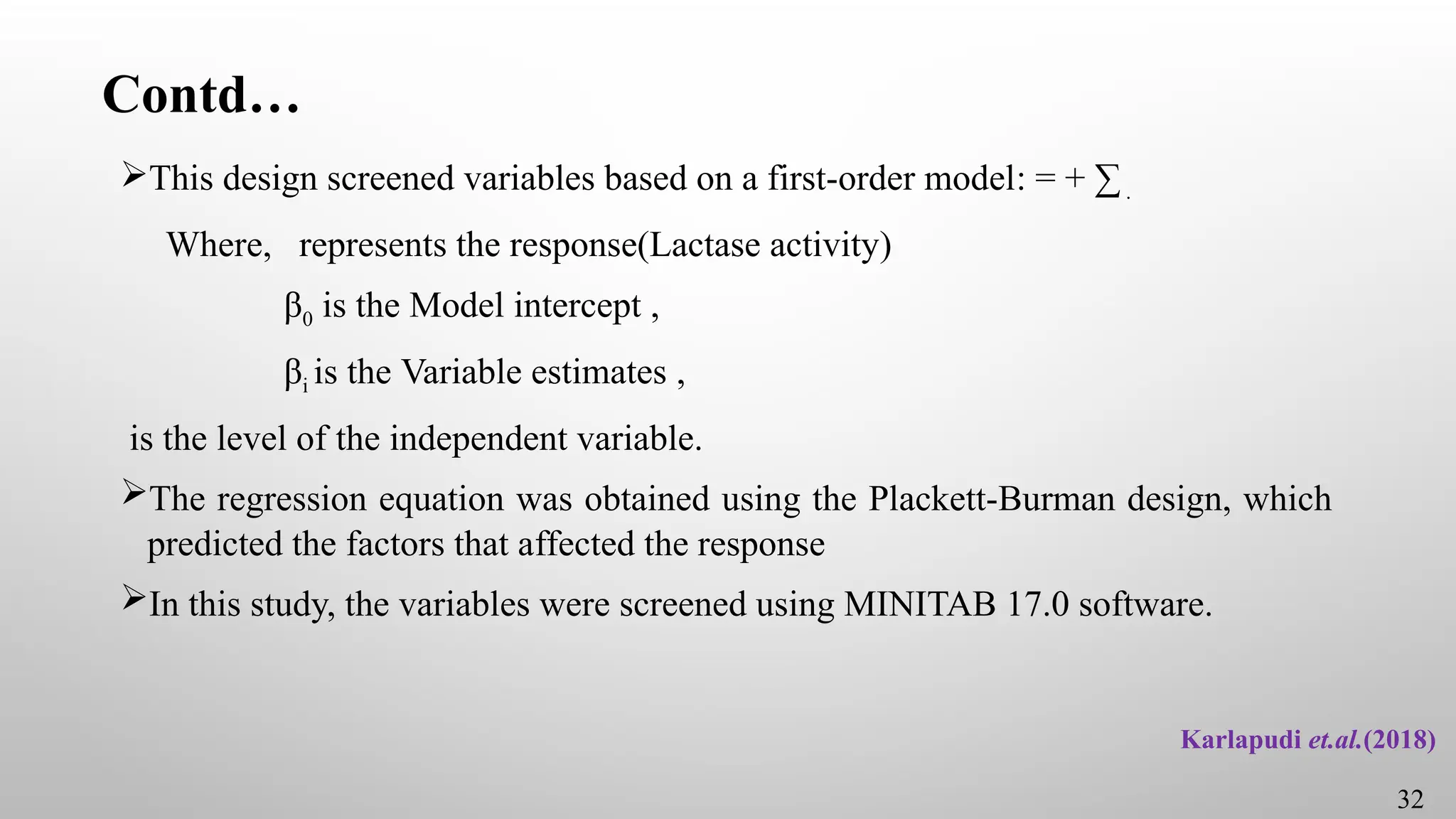 Contd…
This design screened variables based on a first-order model: = + ∑.
Where, represents the response(Lactase activity)
β0 is the Model intercept ,
βi is the Variable estimates ,
is the level of the independent variable.
The regression equation was obtained using the Plackett-Burman design, which
predicted the factors that affected the response
In this study, the variables were screened using MINITAB 17.0 software.
Karlapudi et.al.(2018)
32
 