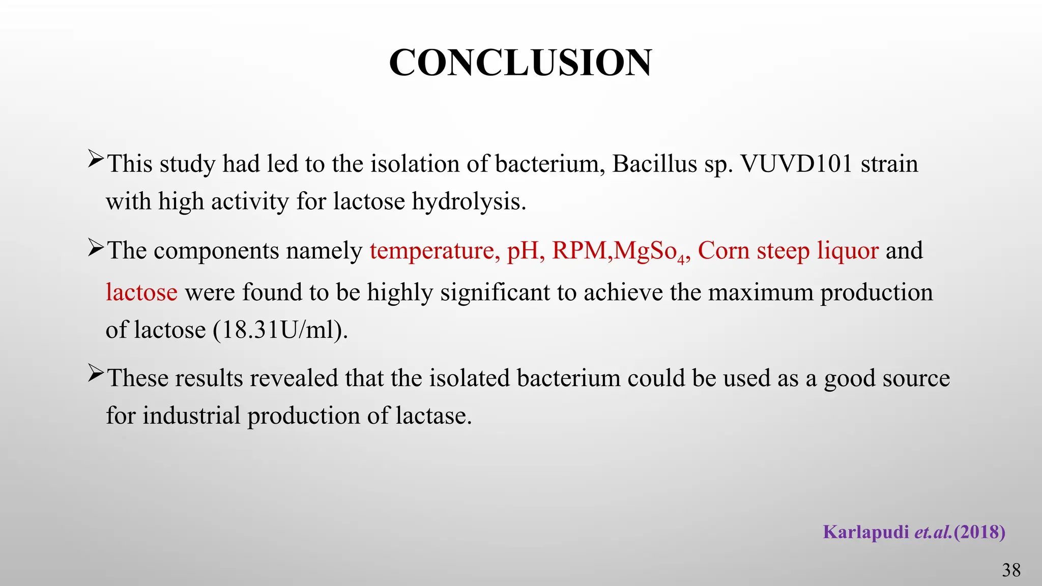 CONCLUSION
This study had led to the isolation of bacterium, Bacillus sp. VUVD101 strain
with high activity for lactose hydrolysis.
The components namely temperature, pH, RPM,MgSo4, Corn steep liquor and
lactose were found to be highly significant to achieve the maximum production
of lactose (18.31U/ml).
These results revealed that the isolated bacterium could be used as a good source
for industrial production of lactase.
38
Karlapudi et.al.(2018)
 