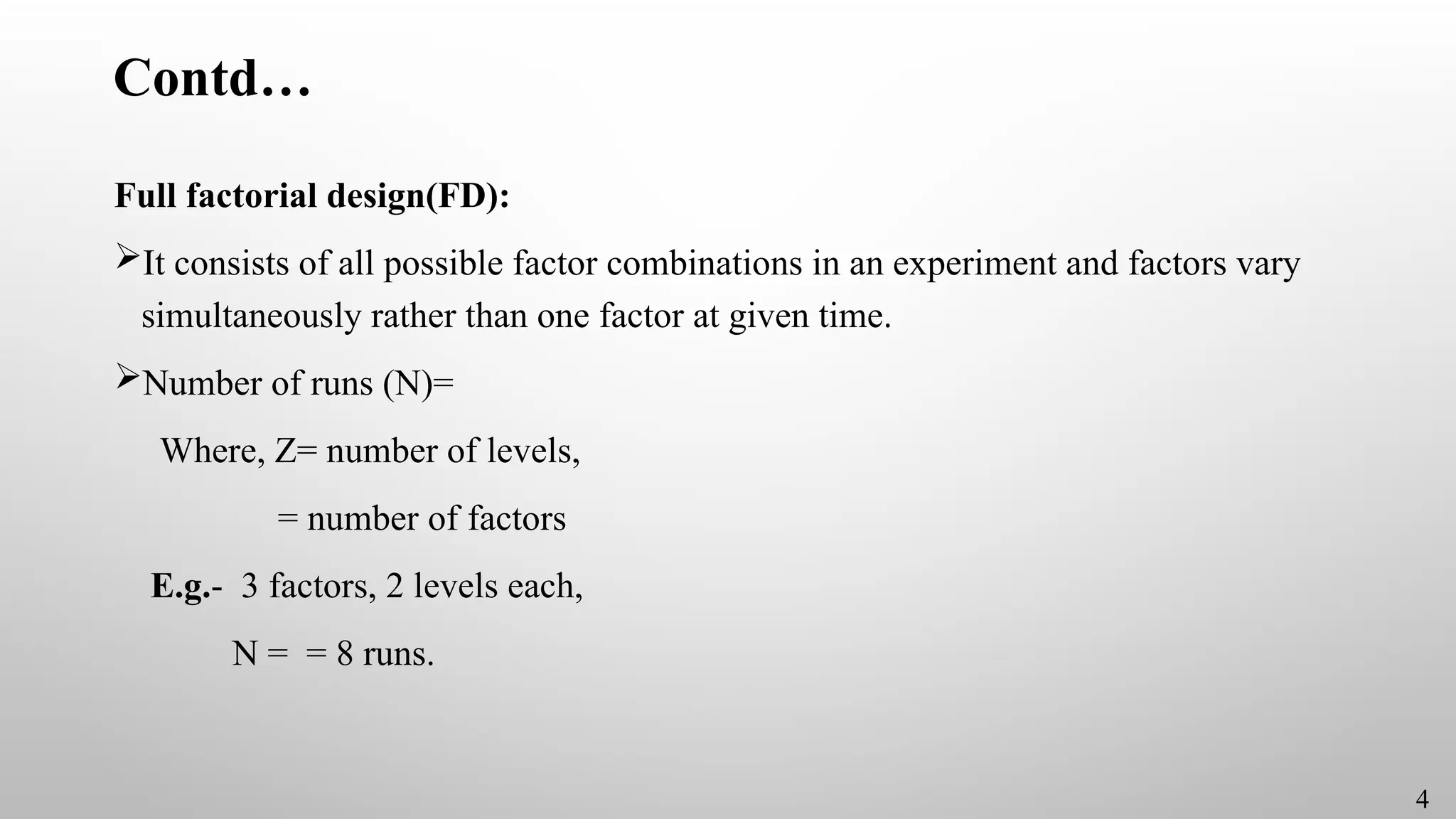 Contd…
Full factorial design(FD):
It consists of all possible factor combinations in an experiment and factors vary
simultaneously rather than one factor at given time.
Number of runs (N)=
Where, Z= number of levels,
= number of factors
E.g.- 3 factors, 2 levels each,
N = = 8 runs.
4
 