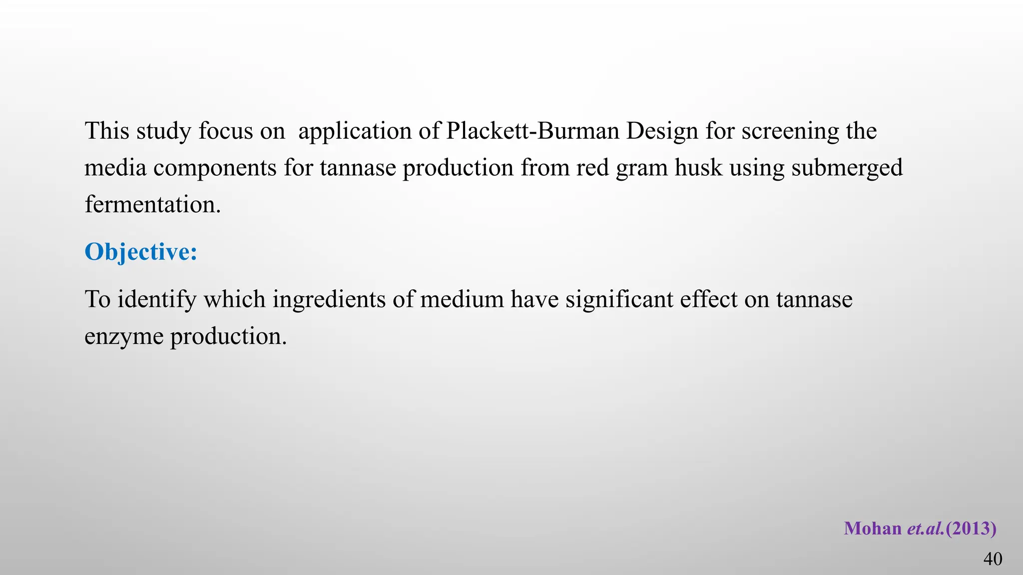 This study focus on application of Plackett-Burman Design for screening the
media components for tannase production from red gram husk using submerged
fermentation.
Objective:
To identify which ingredients of medium have significant effect on tannase
enzyme production.
Mohan et.al.(2013)
40
 
