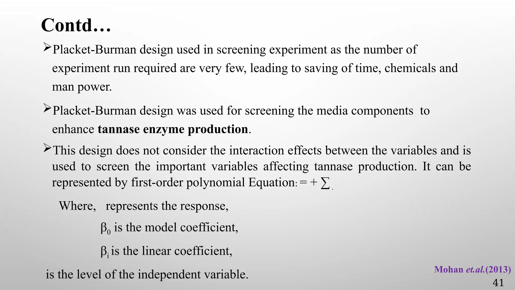 Contd…
Placket-Burman design used in screening experiment as the number of
experiment run required are very few, leading to saving of time, chemicals and
man power.
Placket-Burman design was used for screening the media components to
enhance tannase enzyme production.
This design does not consider the interaction effects between the variables and is
used to screen the important variables affecting tannase production. It can be
represented by first-order polynomial Equation: = + ∑.
Where, represents the response,
β0 is the model coefficient,
βi is the linear coefficient,
is the level of the independent variable. Mohan et.al.(2013)
41
 