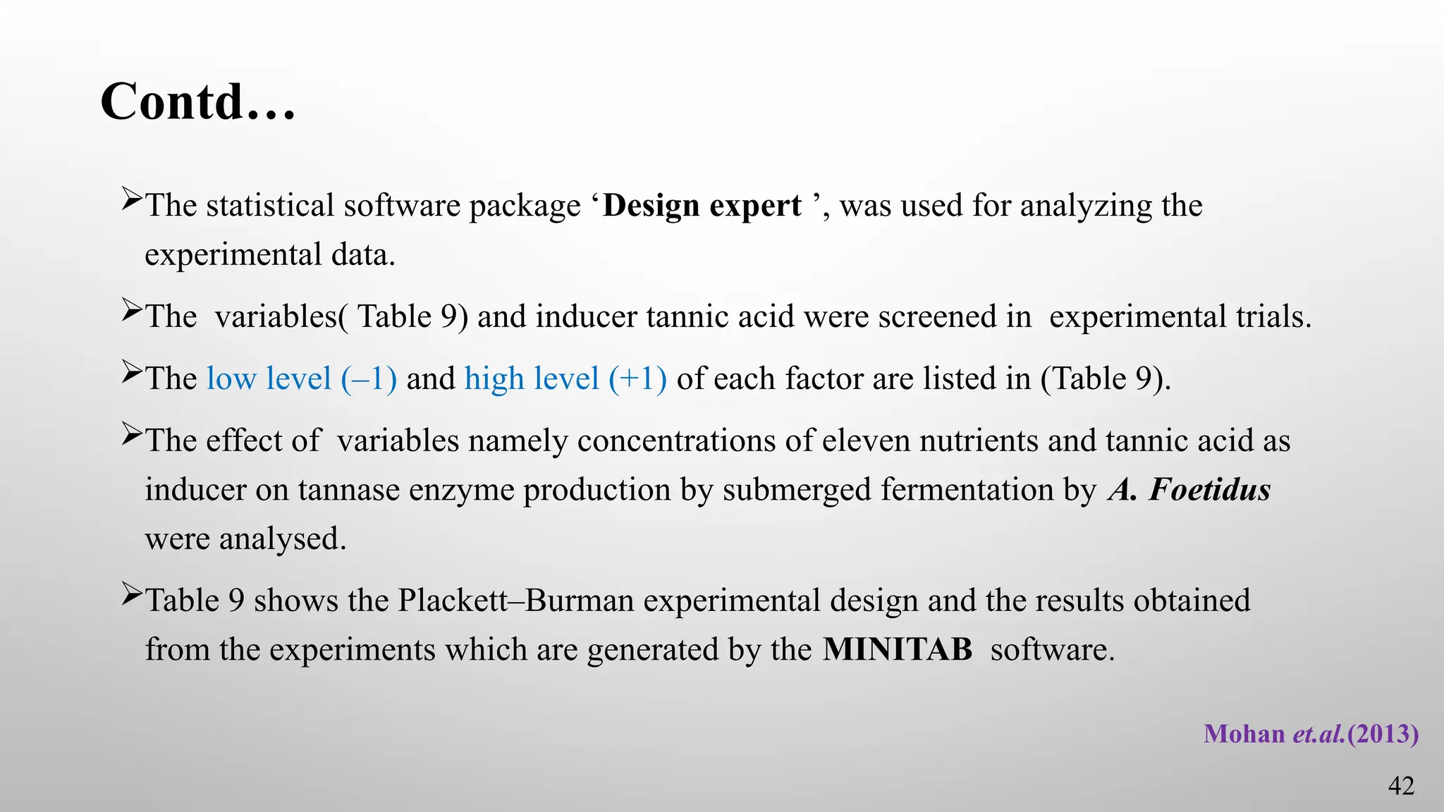 Contd…
The statistical software package ‘Design expert ’, was used for analyzing the
experimental data.
The variables( Table 9) and inducer tannic acid were screened in experimental trials.
The low level (–1) and high level (+1) of each factor are listed in (Table 9).
The effect of variables namely concentrations of eleven nutrients and tannic acid as
inducer on tannase enzyme production by submerged fermentation by A. Foetidus
were analysed.
Table 9 shows the Plackett–Burman experimental design and the results obtained
from the experiments which are generated by the MINITAB software.
Mohan et.al.(2013)
42
 