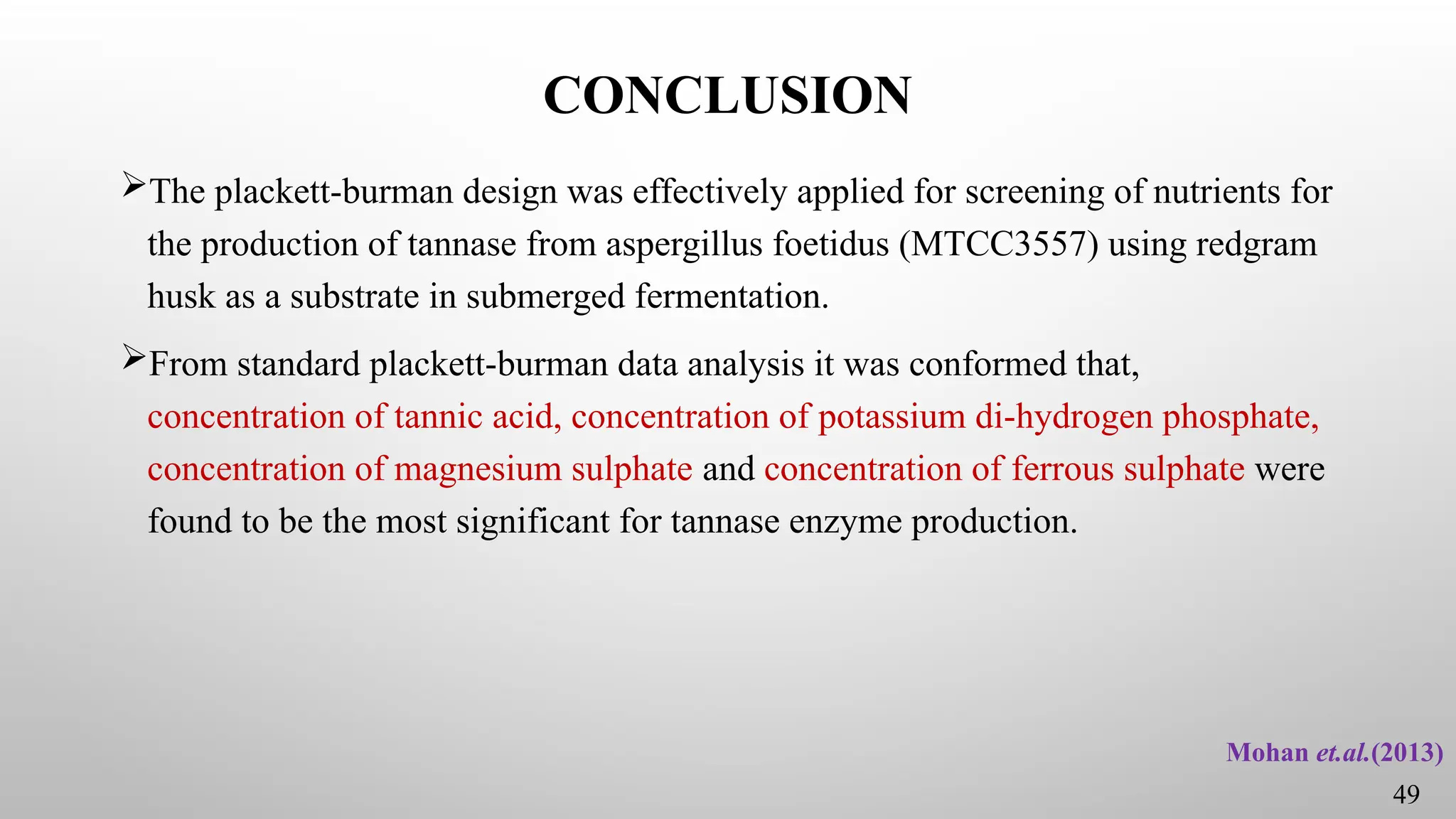 CONCLUSION
The plackett-burman design was effectively applied for screening of nutrients for
the production of tannase from aspergillus foetidus (MTCC3557) using redgram
husk as a substrate in submerged fermentation.
From standard plackett-burman data analysis it was conformed that,
concentration of tannic acid, concentration of potassium di-hydrogen phosphate,
concentration of magnesium sulphate and concentration of ferrous sulphate were
found to be the most significant for tannase enzyme production.
Mohan et.al.(2013)
49
 