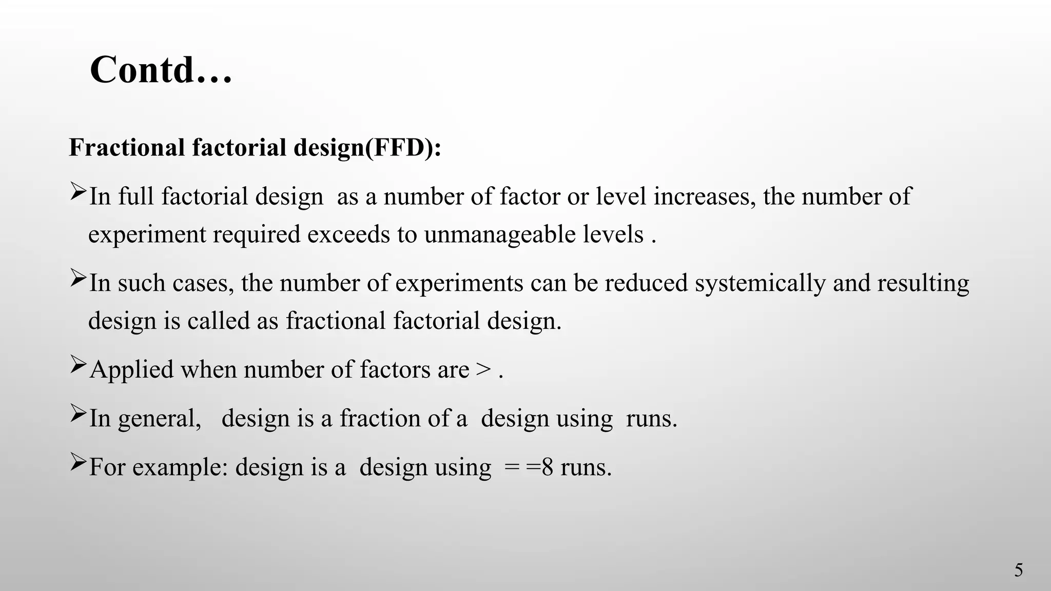 Contd…
Fractional factorial design(FFD):
In full factorial design as a number of factor or level increases, the number of
experiment required exceeds to unmanageable levels .
In such cases, the number of experiments can be reduced systemically and resulting
design is called as fractional factorial design.
Applied when number of factors are > .
In general, design is a fraction of a design using runs.
For example: design is a design using = =8 runs.
5
 