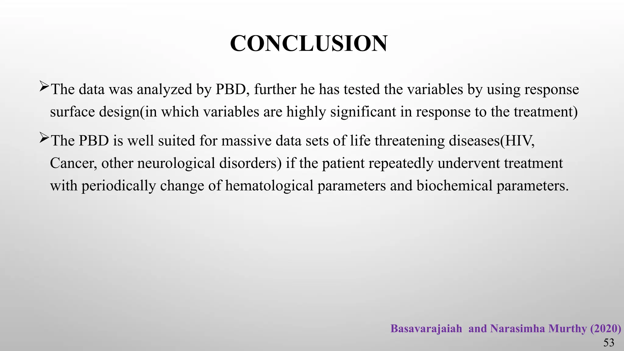 CONCLUSION
The data was analyzed by PBD, further he has tested the variables by using response
surface design(in which variables are highly significant in response to the treatment)
The PBD is well suited for massive data sets of life threatening diseases(HIV,
Cancer, other neurological disorders) if the patient repeatedly undervent treatment
with periodically change of hematological parameters and biochemical parameters.
53
Basavarajaiah and Narasimha Murthy (2020)
 