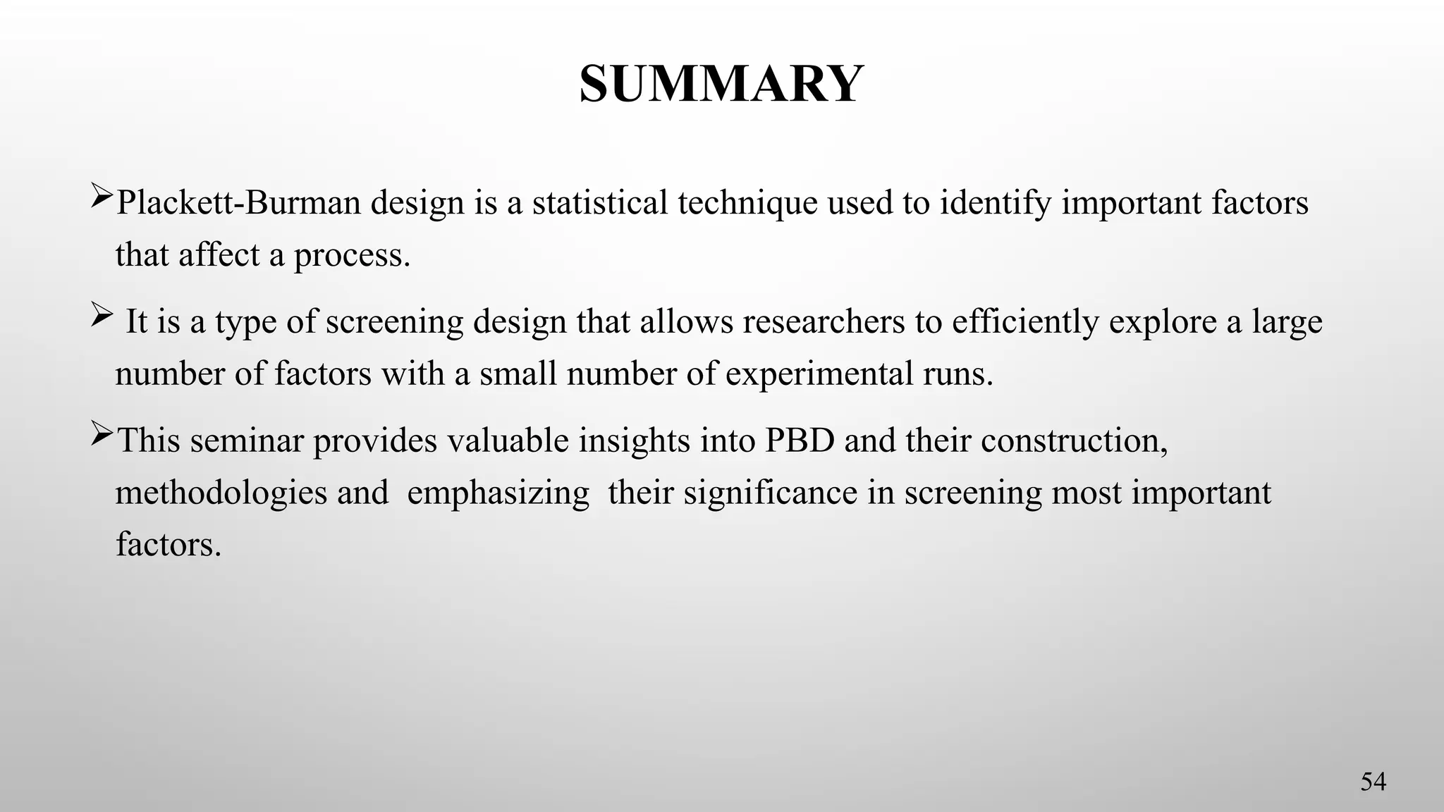 SUMMARY
Plackett-Burman design is a statistical technique used to identify important factors
that affect a process.
 It is a type of screening design that allows researchers to efficiently explore a large
number of factors with a small number of experimental runs.
This seminar provides valuable insights into PBD and their construction,
methodologies and emphasizing their significance in screening most important
factors.
54
 