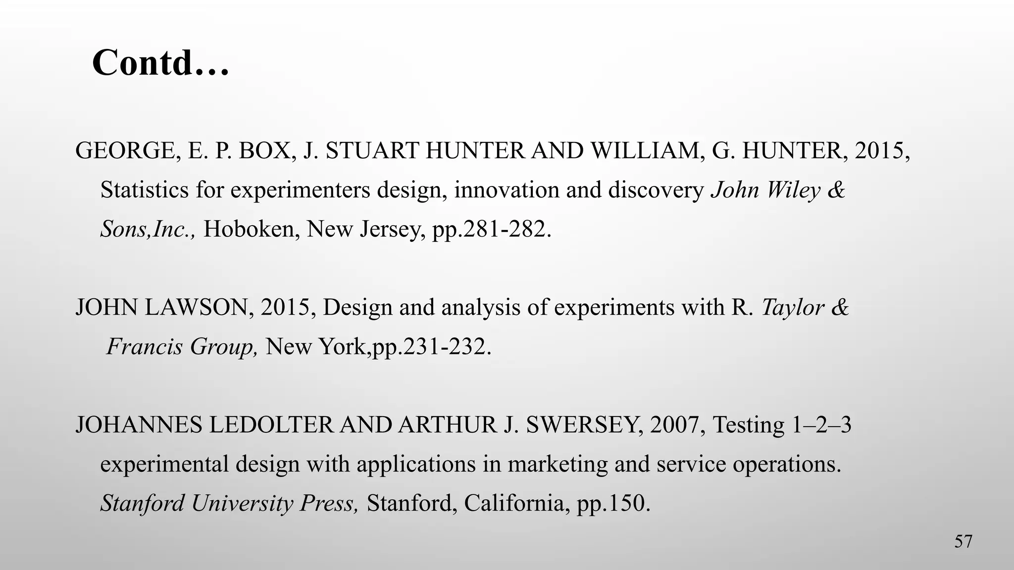 Contd…
GEORGE, E. P. BOX, J. STUART HUNTER AND WILLIAM, G. HUNTER, 2015,
Statistics for experimenters design, innovation and discovery John Wiley &
Sons,Inc., Hoboken, New Jersey, pp.281-282.
JOHN LAWSON, 2015, Design and analysis of experiments with R. Taylor &
Francis Group, New York,pp.231-232.
JOHANNES LEDOLTER AND ARTHUR J. SWERSEY, 2007, Testing 1–2–3
experimental design with applications in marketing and service operations.
Stanford University Press, Stanford, California, pp.150.
57
 