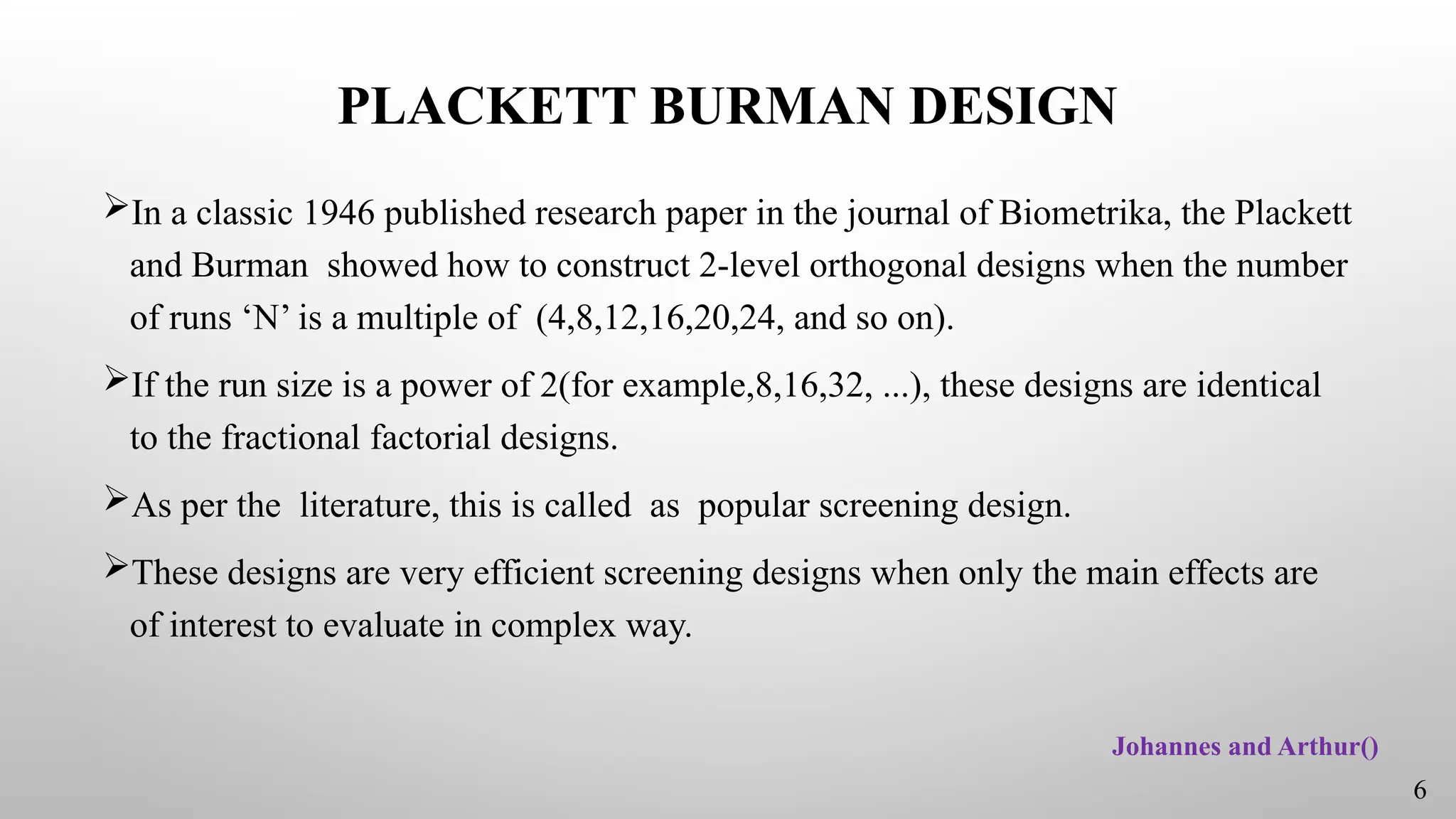 PLACKETT BURMAN DESIGN
In a classic 1946 published research paper in the journal of Biometrika, the Plackett
and Burman showed how to construct 2-level orthogonal designs when the number
of runs ‘N’ is a multiple of (4,8,12,16,20,24, and so on).
If the run size is a power of 2(for example,8,16,32, ...), these designs are identical
to the fractional factorial designs.
As per the literature, this is called as popular screening design.
These designs are very efficient screening designs when only the main effects are
of interest to evaluate in complex way.
Johannes and Arthur()
6
 