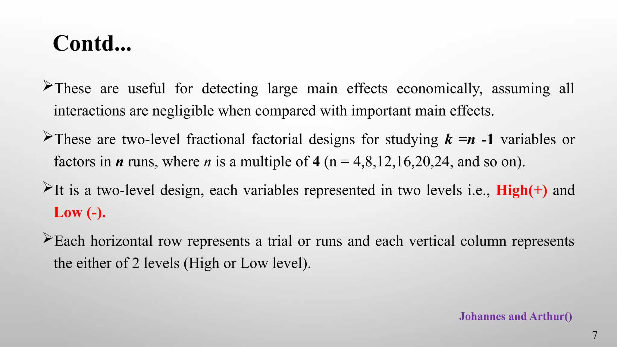 Contd...
These are useful for detecting large main effects economically, assuming all
interactions are negligible when compared with important main effects.
These are two-level fractional factorial designs for studying k =n -1 variables or
factors in n runs, where n is a multiple of 4 (n = 4,8,12,16,20,24, and so on).
It is a two-level design, each variables represented in two levels i.e., High(+) and
Low (-).
Each horizontal row represents a trial or runs and each vertical column represents
the either of 2 levels (High or Low level).
7
Johannes and Arthur()
 