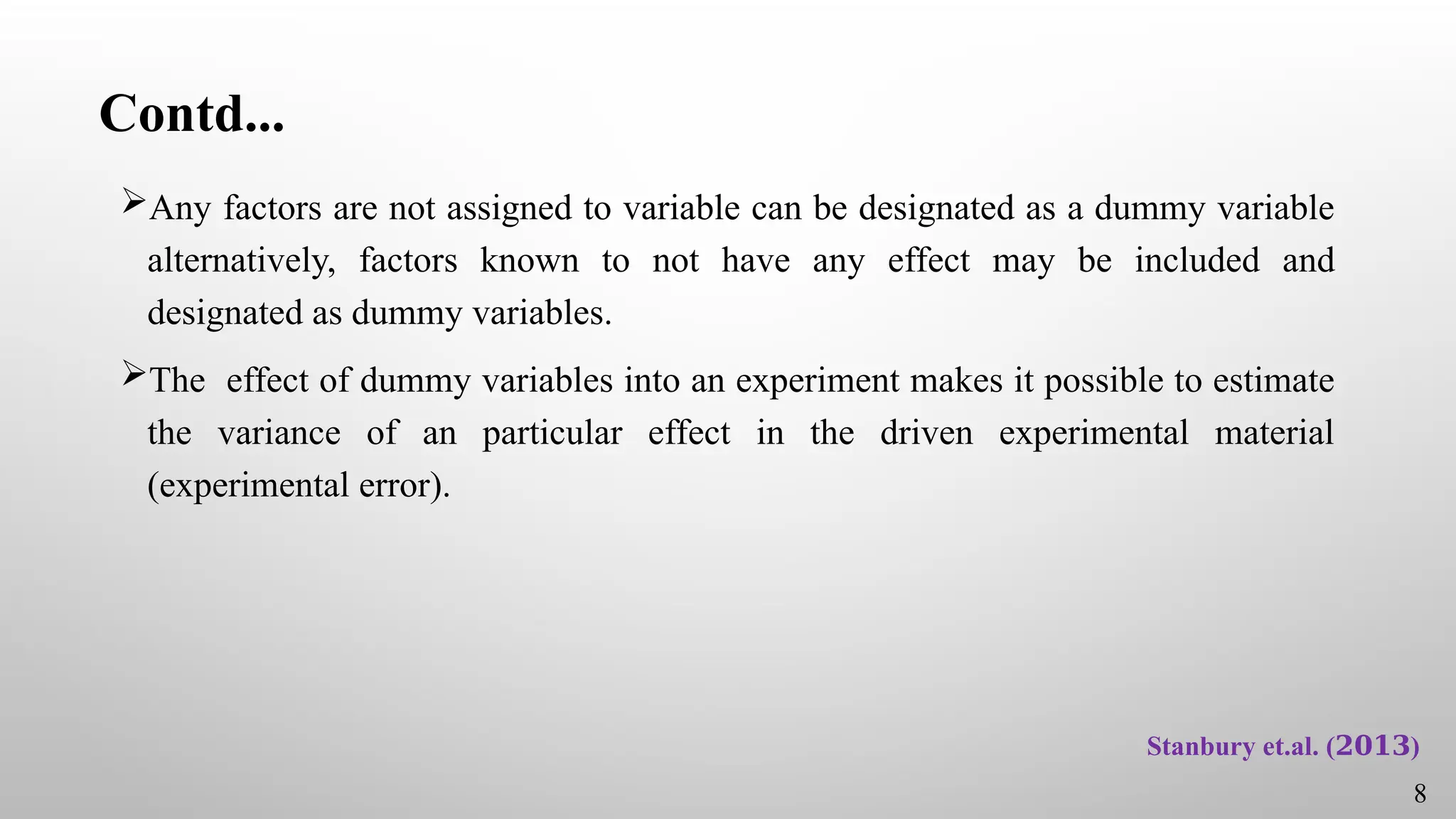Contd...
Any factors are not assigned to variable can be designated as a dummy variable
alternatively, factors known to not have any effect may be included and
designated as dummy variables.
The effect of dummy variables into an experiment makes it possible to estimate
the variance of an particular effect in the driven experimental material
(experimental error).
8
Stanbury et.al. ( )
𝟐𝟎𝟏𝟑
 