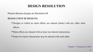 DESIGN RESOLUTION
Plackett-Burman designs are Resolution III
RESOLUTION III DESIGNS:
Designs in which no main effects are aliased (chain) with any other main
effects.
Main effects are aliased with at least two-factors interactions.
Some two-factor interactions may be aliased with each other.
11
Douglas C. Montgomery (2012)
 
