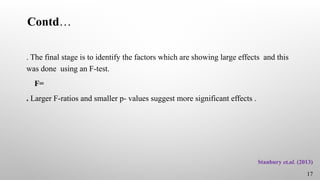 Contd…
. The final stage is to identify the factors which are showing large effects and this
was done using an F-test.
F=
. Larger F-ratios and smaller p- values suggest more significant effects .
17
Stanbury et.al. (2013)
 