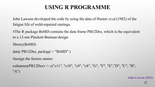 USING R PROGRAMME
John Lawson developed the code by using the data of Hunter et.al.(1982) of the
fatigue life of weld-repaired castings.
#The R package BsMD contains the data frame PB12Des, which is the equivalent
to a 12-run Plackett-Burman design
library(BsMD)
data( PB12Des, package = "BsMD" )
#assign the factors names
colnames(PB12Des) <- c("c11", "c10", "c9", "c8", "G", "F", "E","D", "C", "B",
"A")
22
John Lawson (2015)
 