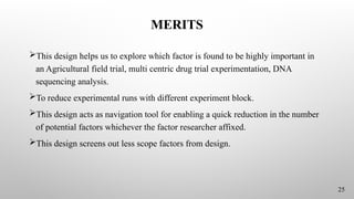 MERITS
This design helps us to explore which factor is found to be highly important in
an Agricultural field trial, multi centric drug trial experimentation, DNA
sequencing analysis.
To reduce experimental runs with different experiment block.
This design acts as navigation tool for enabling a quick reduction in the number
of potential factors whichever the factor researcher affixed.
This design screens out less scope factors from design.
25
 