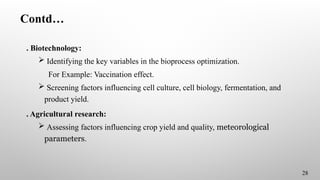 Contd…
. Biotechnology:
 Identifying the key variables in the bioprocess optimization.
For Example: Vaccination effect.
 Screening factors influencing cell culture, cell biology, fermentation, and
product yield.
. Agricultural research:
 Assessing factors influencing crop yield and quality, meteorological
parameters.
28
 