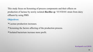 This study focus on Screening of process components and their effects on
production of lactase by newly isolated Bacillus sp. VUVD101 strain from dairy
effluent by using PBD.
Objectives:
Lactase production increases.
Screening the factors affecting of the production process.
Isolated bacterium increase more profit.
Karlapudi et.al.(2018)
30
 