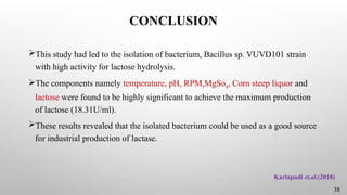 CONCLUSION
This study had led to the isolation of bacterium, Bacillus sp. VUVD101 strain
with high activity for lactose hydrolysis.
The components namely temperature, pH, RPM,MgSo4, Corn steep liquor and
lactose were found to be highly significant to achieve the maximum production
of lactose (18.31U/ml).
These results revealed that the isolated bacterium could be used as a good source
for industrial production of lactase.
38
Karlapudi et.al.(2018)
 