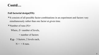 Contd…
Full factorial design(FD):
It consists of all possible factor combinations in an experiment and factors vary
simultaneously rather than one factor at given time.
Number of runs (N)=
Where, Z= number of levels,
= number of factors
E.g.- 3 factors, 2 levels each,
N = = 8 runs.
4
 