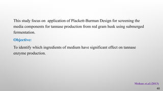 This study focus on application of Plackett-Burman Design for screening the
media components for tannase production from red gram husk using submerged
fermentation.
Objective:
To identify which ingredients of medium have significant effect on tannase
enzyme production.
Mohan et.al.(2013)
40
 