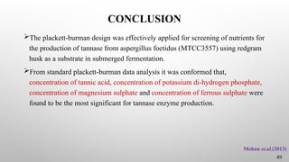 CONCLUSION
The plackett-burman design was effectively applied for screening of nutrients for
the production of tannase from aspergillus foetidus (MTCC3557) using redgram
husk as a substrate in submerged fermentation.
From standard plackett-burman data analysis it was conformed that,
concentration of tannic acid, concentration of potassium di-hydrogen phosphate,
concentration of magnesium sulphate and concentration of ferrous sulphate were
found to be the most significant for tannase enzyme production.
Mohan et.al.(2013)
49
 
