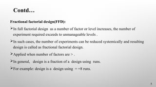 Contd…
Fractional factorial design(FFD):
In full factorial design as a number of factor or level increases, the number of
experiment required exceeds to unmanageable levels .
In such cases, the number of experiments can be reduced systemically and resulting
design is called as fractional factorial design.
Applied when number of factors are > .
In general, design is a fraction of a design using runs.
For example: design is a design using = =8 runs.
5
 