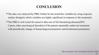 CONCLUSION
The data was analyzed by PBD, further he has tested the variables by using response
surface design(in which variables are highly significant in response to the treatment)
The PBD is well suited for massive data sets of life threatening diseases(HIV,
Cancer, other neurological disorders) if the patient repeatedly undervent treatment
with periodically change of hematological parameters and biochemical parameters.
53
Basavarajaiah and Narasimha Murthy (2020)
 