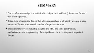 SUMMARY
Plackett-Burman design is a statistical technique used to identify important factors
that affect a process.
 It is a type of screening design that allows researchers to efficiently explore a large
number of factors with a small number of experimental runs.
This seminar provides valuable insights into PBD and their construction,
methodologies and emphasizing their significance in screening most important
factors.
54
 