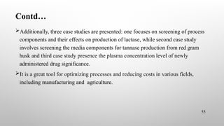 Contd…
Additionally, three case studies are presented: one focuses on screening of process
components and their effects on production of lactase, while second case study
involves screening the media components for tannase production from red gram
husk and third case study presence the plasma concentration level of newly
administered drug significance.
It is a great tool for optimizing processes and reducing costs in various fields,
including manufacturing and agriculture.
55
 