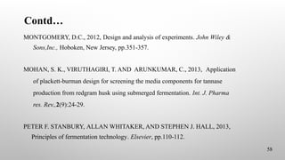 Contd…
58
MONTGOMERY, D.C., 2012, Design and analysis of experiments. John Wiley &
Sons,Inc., Hoboken, New Jersey, pp.351-357.
MOHAN, S. K., VIRUTHAGIRI, T. AND ARUNKUMAR, C., 2013, Application
of plackett-burman design for screening the media components for tannase
production from redgram husk using submerged fermentation. Int. J. Pharma
res. Rev.,2(9):24-29.
PETER F. STANBURY, ALLAN WHITAKER, AND STEPHEN J. HALL, 2013,
Principles of fermentation technology. Elsevier, pp.110-112.
 