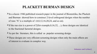 PLACKETT BURMAN DESIGN
In a classic 1946 published research paper in the journal of Biometrika, the Plackett
and Burman showed how to construct 2-level orthogonal designs when the number
of runs ‘N’ is a multiple of (4,8,12,16,20,24, and so on).
If the run size is a power of 2(for example,8,16,32, ...), these designs are identical
to the fractional factorial designs.
As per the literature, this is called as popular screening design.
These designs are very efficient screening designs when only the main effects are
of interest to evaluate in complex way.
Johannes and Arthur()
6
 