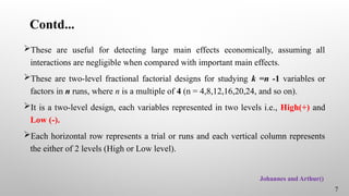 Contd...
These are useful for detecting large main effects economically, assuming all
interactions are negligible when compared with important main effects.
These are two-level fractional factorial designs for studying k =n -1 variables or
factors in n runs, where n is a multiple of 4 (n = 4,8,12,16,20,24, and so on).
It is a two-level design, each variables represented in two levels i.e., High(+) and
Low (-).
Each horizontal row represents a trial or runs and each vertical column represents
the either of 2 levels (High or Low level).
7
Johannes and Arthur()
 