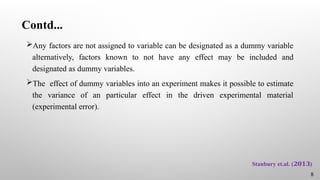 Contd...
Any factors are not assigned to variable can be designated as a dummy variable
alternatively, factors known to not have any effect may be included and
designated as dummy variables.
The effect of dummy variables into an experiment makes it possible to estimate
the variance of an particular effect in the driven experimental material
(experimental error).
8
Stanbury et.al. ( )
𝟐𝟎𝟏𝟑
 